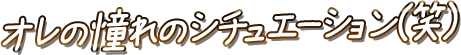 俺の憧れのシチュエーション(笑)
