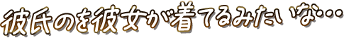 彼氏のを彼女が着てるみたいな…